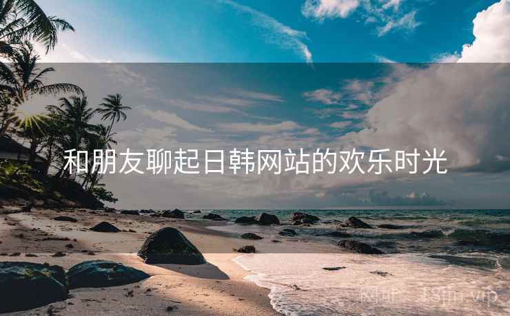和朋友聊起日韩网站的欢乐时光